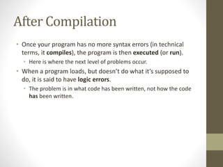 After Compilation
• Once your program has no more syntax errors (in technical
terms, it compiles), the program is then executed (or run).
• Here is where the next level of problems occur.
• When a program loads, but doesn’t do what it’s supposed to
do, it is said to have logic errors.
• The problem is in what code has been written, not how the code
has been written.
 