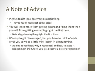 A Note of Advice
• Please do not look on errors as a bad thing.
• They’re really, really not at this stage.
• You will learn more from getting errors and fixing them than
you will from getting everything right the first time.
• Nobody gets everything right the first time.
• It’s easy to get discouraged, but you have to think of each
error you solve as a little mini-lesson in programming.
• As long as you know why it happened, and how to avoid it
happening in the future, you just became a better programmer.
 