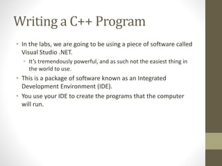 Writing a C++ Program
• In the labs, we are going to be using a piece of software called
Visual Studio .NET.
• It’s tremendously powerful, and as such not the easiest thing in
the world to use.
• This is a package of software known as an Integrated
Development Environment (IDE).
• You use your IDE to create the programs that the computer
will run.
 