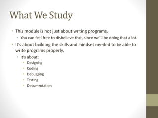 What We Study
• This module is not just about writing programs.
• You can feel free to disbelieve that, since we’ll be doing that a lot.
• It’s about building the skills and mindset needed to be able to
write programs properly.
• It’s about:
• Designing
• Coding
• Debugging
• Testing
• Documentation
 