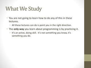 What We Study
• You are not going to learn how to do any of this in these
lectures.
• All these lectures can do is point you in the right direction.
• The only way you learn about programming is by practicing it.
• It’s an active, doing skill. It’s not something you know, it’s
something you do.
 