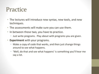 Practice
• The lectures will introduce new syntax, new tools, and new
techniques.
• The assessments will make sure you can use them.
• In between those two, you have to practice.
• Just write programs. Play about with programs you are given.
• Experiment with your programs.
• Make a copy of code that works, and then just change things
around to see what happens.
• ‘Well, do that and see what happens’ is something you’ll hear me
say a lot.
 