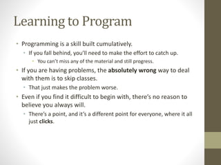 Learning to Program
• Programming is a skill built cumulatively.
• If you fall behind, you’ll need to make the effort to catch up.
• You can’t miss any of the material and still progress.
• If you are having problems, the absolutely wrong way to deal
with them is to skip classes.
• That just makes the problem worse.
• Even if you find it difficult to begin with, there’s no reason to
believe you always will.
• There’s a point, and it’s a different point for everyone, where it all
just clicks.
 