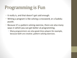 Programming is Fun
• It really is, and that doesn’t get said enough.
• Writing a program is like solving a crossword, or a Sudoku
puzzle.
• Because it’s a pattern solving exercise, there are also many
ways in which you can get better at programming.
• Many programmers are also good chess players for example,
because both are creative ,pattern solving exercises.
 