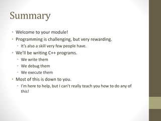 Summary
• Welcome to your module!
• Programming is challenging, but very rewarding.
• It’s also a skill very few people have.
• We’ll be writing C++ programs.
• We write them
• We debug them
• We execute them
• Most of this is down to you.
• I’m here to help, but I can’t really teach you how to do any of
this!
 