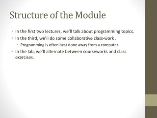 Structure of the Module
• In the first two lectures, we’ll talk about programming topics.
• In the third, we’ll do some collaborative class-work .
• Programming is often best done away from a computer.
• In the lab, we’ll alternate between courseworks and class
exercises.
 
