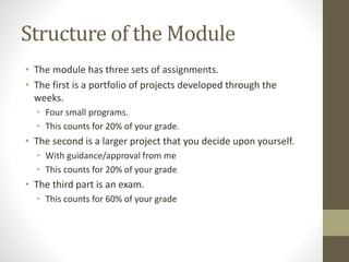 Structure of the Module
• The module has three sets of assignments.
• The first is a portfolio of projects developed through the
weeks.
• Four small programs.
• This counts for 20% of your grade.
• The second is a larger project that you decide upon yourself.
• With guidance/approval from me
• This counts for 20% of your grade
• The third part is an exam.
• This counts for 60% of your grade
 