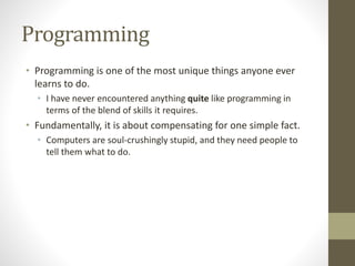 Programming
• Programming is one of the most unique things anyone ever
learns to do.
• I have never encountered anything quite like programming in
terms of the blend of skills it requires.
• Fundamentally, it is about compensating for one simple fact.
• Computers are soul-crushingly stupid, and they need people to
tell them what to do.
 