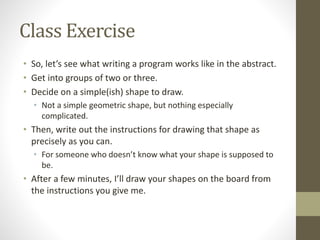 Class Exercise
• So, let’s see what writing a program works like in the abstract.
• Get into groups of two or three.
• Decide on a simple(ish) shape to draw.
• Not a simple geometric shape, but nothing especially
complicated.
• Then, write out the instructions for drawing that shape as
precisely as you can.
• For someone who doesn’t know what your shape is supposed to
be.
• After a few minutes, I’ll draw your shapes on the board from
the instructions you give me.
 