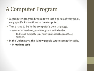 A Computer Program
• A computer program breaks down into a series of very small,
very specific instructions to the computer.
• These have to be in the computer’s own language.
• A series of low level, primitive grunts and whistles.
• 1s, 0s, and the ability to perform trivial operations on those
numbers.
• In the Olden Days, this is how people wrote computer code.
• In machine code
 