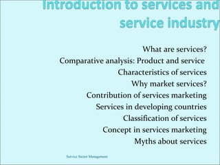 What are services?
Comparative analysis: Product and service
Characteristics of services
Why market services?
Contribution of services marketing
Services in developing countries
Classification of services
Concept in services marketing
Myths about services
Service Sector Management

 