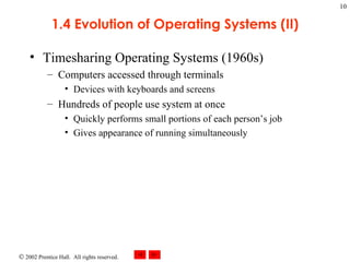 1.4 Evolution of Operating Systems (II) Timesharing Operating Systems (1960s) Computers accessed through terminals Devices with keyboards and screens Hundreds of people use system at once Quickly performs small portions of each person’s job Gives appearance of running simultaneously 