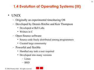1.4 Evolution of Operating Systems (III) UNIX Originally an experimental timesharing OS Developed by Dennis Ritchie and Ken Thompson Developed at Bell Labs Written in C Open-Source software Source code freely distributed among programmers Created large community Powerful and flexible  Handled any task a user required Developed into many versions Linux BSD 