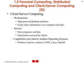 1.5 Personal Computing, Distributed Computing and Client/Server Computing (III) Client/Server Computing  Workstations High-powered desktop machines Easily share information over computer networks Servers Store programs and data Information accessed by clients Capabilities provided by modern Operating Systems Windows (and its variants), UNIX, Linux, MacOS 