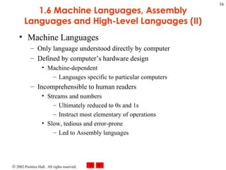 1.6 Machine Languages, Assembly Languages and High-Level Languages (II) Machine Languages Only language understood directly by computer Defined by computer’s hardware design Machine-dependent Languages specific to particular computers Incomprehensible to human readers Streams and numbers Ultimately reduced to 0s and 1s Instruct most elementary of operations Slow, tedious and error-prone Led to Assembly languages 