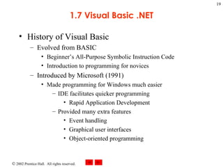 1.7 Visual Basic .NET History of Visual Basic Evolved from BASIC Beginner’s All-Purpose Symbolic Instruction Code Introduction to programming for novices Introduced by Microsoft (1991) Made programming for Windows much easier IDE facilitates quicker programming Rapid Application Development Provided many extra features Event handling Graphical user interfaces Object-oriented programming 