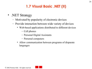 1.7 Visual Basic .NET (II) .NET Strategy Motivated by popularity of electronic devices Provide interaction between wide variety of devices Web-based applications distributed to different devices Cell phones Personal Digital Assistants Personal computers Allow communication between programs of disparate languages 