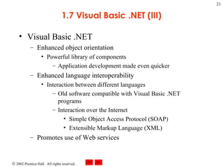 1.7 Visual Basic .NET (III) Visual Basic .NET Enhanced object orientation Powerful library of components Application development made even quicker Enhanced language interoperability Interaction between different languages Old software compatible with Visual Basic .NET programs Interaction over the Internet Simple Object Access Protocol (SOAP) Extensible Markup Language (XML) Promotes use of Web services 