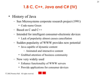 1.8 C, C++, Java and C# (IV) History of Java Sun Microsystems corporate research project (1991) Code-name Green Based on C and C++ Intended for intelligent consumer-electronic devices Lack of popularity almost causes cancellation Sudden popularity of WWW provides new potential Java capable of dynamic content Animated and interactive content Grabbed attention of business community Now very widely used Enhance functionality of WWW servers Provide applications for consumer devices 
