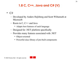 1.8 C, C++, Java and C# (V) C# Developed by Anders Hejlsberg and Scott Wiltamuth at Microsoft Roots in C, C++ and Java Adapts best features of each language Designed for .NET platform specifically Provides many features associated with .NET Object-oriented Powerful class library of pre-built components 