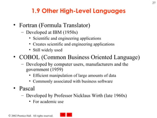 1.9 Other High-Level Languages Fortran (Formula Translator) Developed at IBM (1950s) Scientific and engineering applications Creates scientific and engineering applications  Still widely used COBOL (Common Business Oriented Language) Developed by computer users, manufacturers and the government (1959) Efficient manipulation of large amounts of data Commonly associated with business software Pascal Developed by Professor Nicklaus Wirth (late 1960s) For academic use 