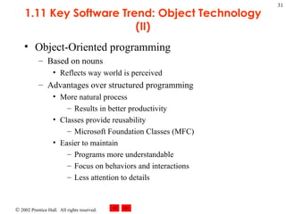 1.11 Key Software Trend: Object Technology (II) Object-Oriented programming Based on nouns Reflects way world is perceived Advantages over structured programming More natural process Results in better productivity Classes provide reusability Microsoft Foundation Classes (MFC) Easier to maintain Programs more understandable Focus on behaviors and interactions Less attention to details 