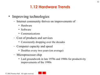 1.12 Hardware Trends Improving technologies Internet community thrives on improvements of  Hardware Software Communications Cost of products and services  Consistently dropping over the decades Computer capacity and speed  Doubles every two years (on average) Microprocessor chip Laid groundwork in late 1970s and 1980s for productivity improvements of the 1990s 