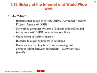 1.13 History of the Internet and World Wide Web ARPAnet Implemented in late 1960’s by ARPA (Advanced Research Projects Agency of DOD) Networked computer systems of a dozen universities and institutions with 56KB communications lines Grandparent of today’s Internet Intended to allow computers to be shared Became clear that key benefit was allowing fast communication between researchers –  electronic-mail  ( email ) 