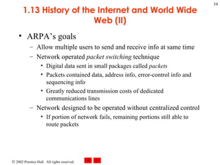 1.13 History of the Internet and World Wide Web (II) ARPA’s goals Allow multiple users to send and receive info at same time Network operated  packet switching  technique Digital data sent in small packages called  packets Packets contained data, address info, error-control info and sequencing info Greatly reduced transmission costs of dedicated communications lines Network designed to be operated without centralized control If portion of network fails, remaining portions still able to route packets 