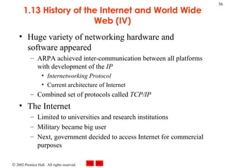 1.13 History of the Internet and World Wide Web (IV) Huge variety of networking hardware and software appeared ARPA achieved inter-communication between all platforms with development of the  IP Internetworking Protocol Current architecture of Internet Combined set of protocols called  TCP/IP The Internet Limited to universities and research institutions Military became big user Next, government decided to access Internet for commercial purposes 
