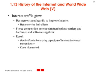1.13 History of the Internet and World Wide Web (V) Internet traffic grew Businesses spent heavily to improve Internet  Better service their clients Fierce competition among communications carriers and hardware and software suppliers Result Bandwidth  (info carrying capacity) of Internet increased tremendously Costs plummeted 