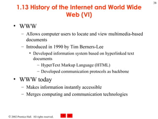 1.13 History of the Internet and World Wide Web (VI) WWW Allows computer users to locate and view multimedia-based documents  Introduced in 1990 by Tim Berners-Lee Developed information system based on hyperlinked text documents HyperText Markup Language (HTML) Developed communication protocols as backbone WWW today Makes information instantly accessible Merges computing and communication technologies 