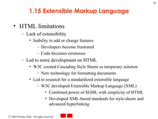 1.15 Extensible Markup Language HTML limitations Lack of extensibility Inability to add or change features Developers become frustrated Code becomes erroneous Led to more development on HTML W3C created Cascading Style Sheets as temporary solution New technology for formatting documents Led to research for a standardized extensible language W3C developed Extensible Markup Language (XML) Combined power of SGML with simplicity of HTML Developed XML-based standards for style-sheets and advanced hyperlinking 