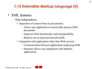 1.15 Extensible Markup Language (II) XML features Data independence Separation of content from its presentation Allows any application to conceivably process XML documents Improves Web functionality and interoperability Reduces server load and network traffic Integration with applications other than Web services Communication between applications employing XML Structure allows easy integration with database applications 