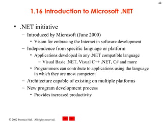 1.16 Introduction to Microsoft .NET .NET initiative Introduced by Microsoft (June 2000) Vision for embracing the Internet in software development Independence from specific language or platform Applications developed in any .NET compatible language Visual Basic .NET, Visual C++ .NET, C# and more Programmers can contribute to applications using the language in which they are most competent Architecture capable of existing on multiple platforms New program development process Provides increased productivity 
