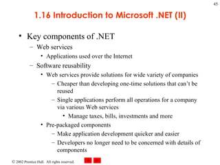 1.16 Introduction to Microsoft .NET (II) Key components of .NET Web services Applications used over the Internet Software reusability Web services provide solutions for wide variety of companies Cheaper than developing one-time solutions that can’t be reused Single applications perform all operations for a company via various Web services Manage taxes, bills, investments and more Pre-packaged components Make application development quicker and easier Developers no longer need to be concerned with details of components 