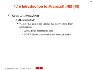 1.16 Introduction to Microsoft .NET (III) Keys to interaction XML and SOAP “Glue” that combines various Web services to form applications XML gives meaning to data SOAP allows communication to occur easily 