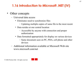 1.16 Introduction to Microsoft .NET (IV) Other concepts Universal data access Eliminates need to synchronize files Updating multiple copies of same file to the most recent Data resides at one central location Accessible by anyone with connection and proper authorization Data formatted appropriately for display on various devices Same document seen on PC, PDA, cell phone and other devices Additional information available at Microsoft Web site www.microsoft.com/net 