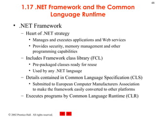 1.17 .NET Framework and the Common Language Runtime .NET Framework Heart of .NET strategy Manages and executes applications and Web services Provides security, memory management and other programming capabilities Includes Framework class library (FCL) Pre-packaged classes ready for reuse Used by any .NET language Details contained in Common Language Specification (CLS) Submitted to European Computer Manufacturers Association to make the framework easily converted to other platforms Executes programs by Common Language Runtime (CLR) 