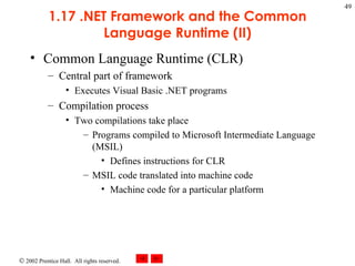 1.17 .NET Framework and the Common Language Runtime (II) Common Language Runtime (CLR) Central part of framework Executes Visual Basic .NET programs Compilation process Two compilations take place Programs compiled to Microsoft Intermediate Language (MSIL) Defines instructions for CLR MSIL code translated into machine code Machine code for a particular platform 
