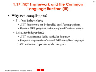 1.17 .NET Framework and the Common Language Runtime (III) Why two compilations? Platform independence .NET Framework can be installed on different platforms Execute .NET programs without any modifications to code Language independence .NET programs not tied to particular language Programs may consist of several .NET-compliant languages Old and new components can be integrated 