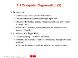 3. Memory unit Rapid access, low capacity “warehouse” Retains information entered through input unit Retains info that has already been processed until can be sent to output unit Often called  memory ,  primary memory , or  r andom  a ccess  m emory  (RAM) 4.  A rithmetic and  L ogic  U nit “Manufacturing” section of computer Performs calculations (addition, subtraction, multiplication and division) Contains decision mechanisms and can make comparisons 1.3 Computer Organization (II) 
