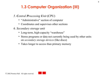 5.  C entral  P rocessing  U nit  (CPU) “Administrative” section of computer Coordinates and supervises other sections 6. Secondary storage unit Long-term, high-capacity “warehouse” Stores programs or data not currently being used by other units on  secondary storage devices  (like discs)  Takes longer to access than primary memory 1.3 Computer Organization (III) 