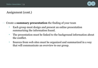 Assignment (cont.) Create a  summary presentation  the finding of your team  Each group must design and present an online presentation summarizing the information found. The presentation must be linked to the background information about the conflict.  Sources from web sites must be organized and summarized in a way that will communicate an overview to our group. Kahn+Associates  |   