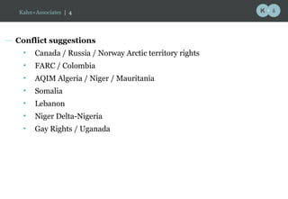 Conflict suggestions Canada / Russia / Norway Arctic territory rights FARC / Colombia AQIM Algeria / Niger / Mauritania Somalia Lebanon Niger Delta-Nigeria Gay Rights / Uganada Kahn+Associates  |   