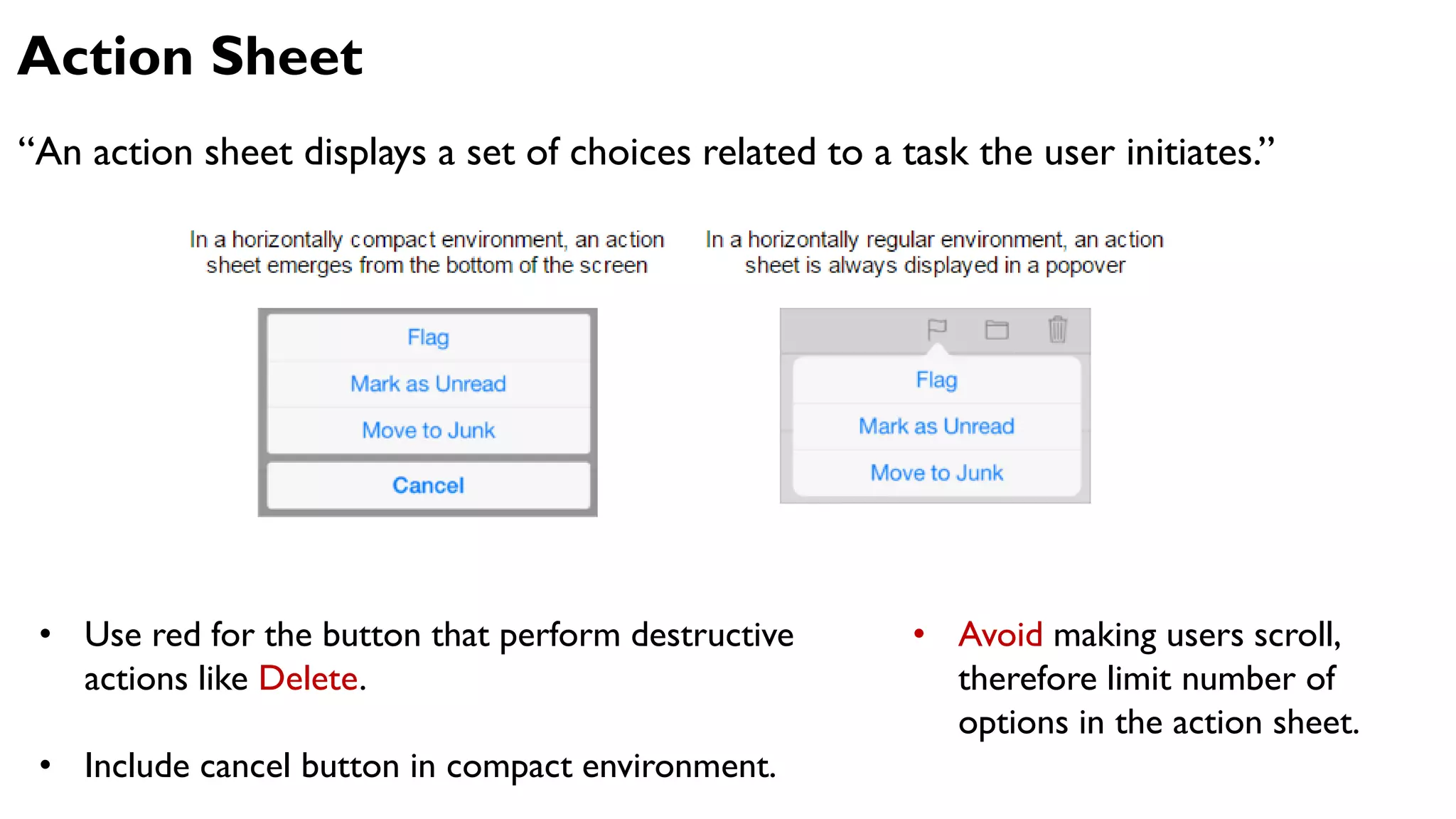Action Sheet
“An action sheet displays a set of choices related to a task the user initiates.”
• Use red for the button that perform destructive
actions like Delete.
• Include cancel button in compact environment.
• Avoid making users scroll,
therefore limit number of
options in the action sheet.
 