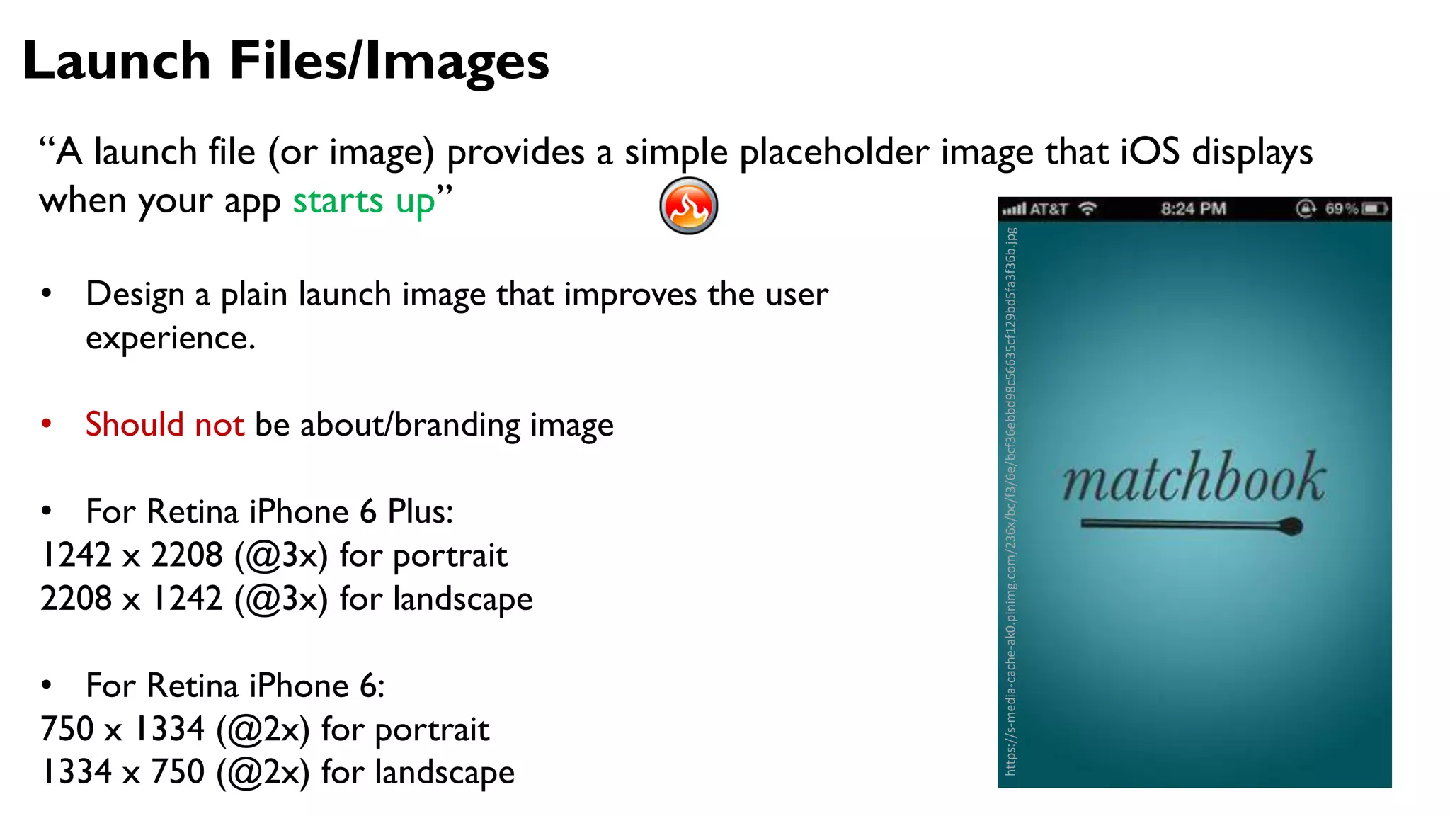 Launch Files/Images
“A launch file (or image) provides a simple placeholder image that iOS displays
when your app starts up”
• Design a plain launch image that improves the user
experience.
• Should not be about/branding image
• For Retina iPhone 6 Plus:
1242 x 2208 (@3x) for portrait
2208 x 1242 (@3x) for landscape
• For Retina iPhone 6:
750 x 1334 (@2x) for portrait
1334 x 750 (@2x) for landscape
https://s-media-cache-ak0.pinimg.com/236x/bc/f3/6e/bcf36ebbd98c56635cf129bd5fa3f36b.jpg
 