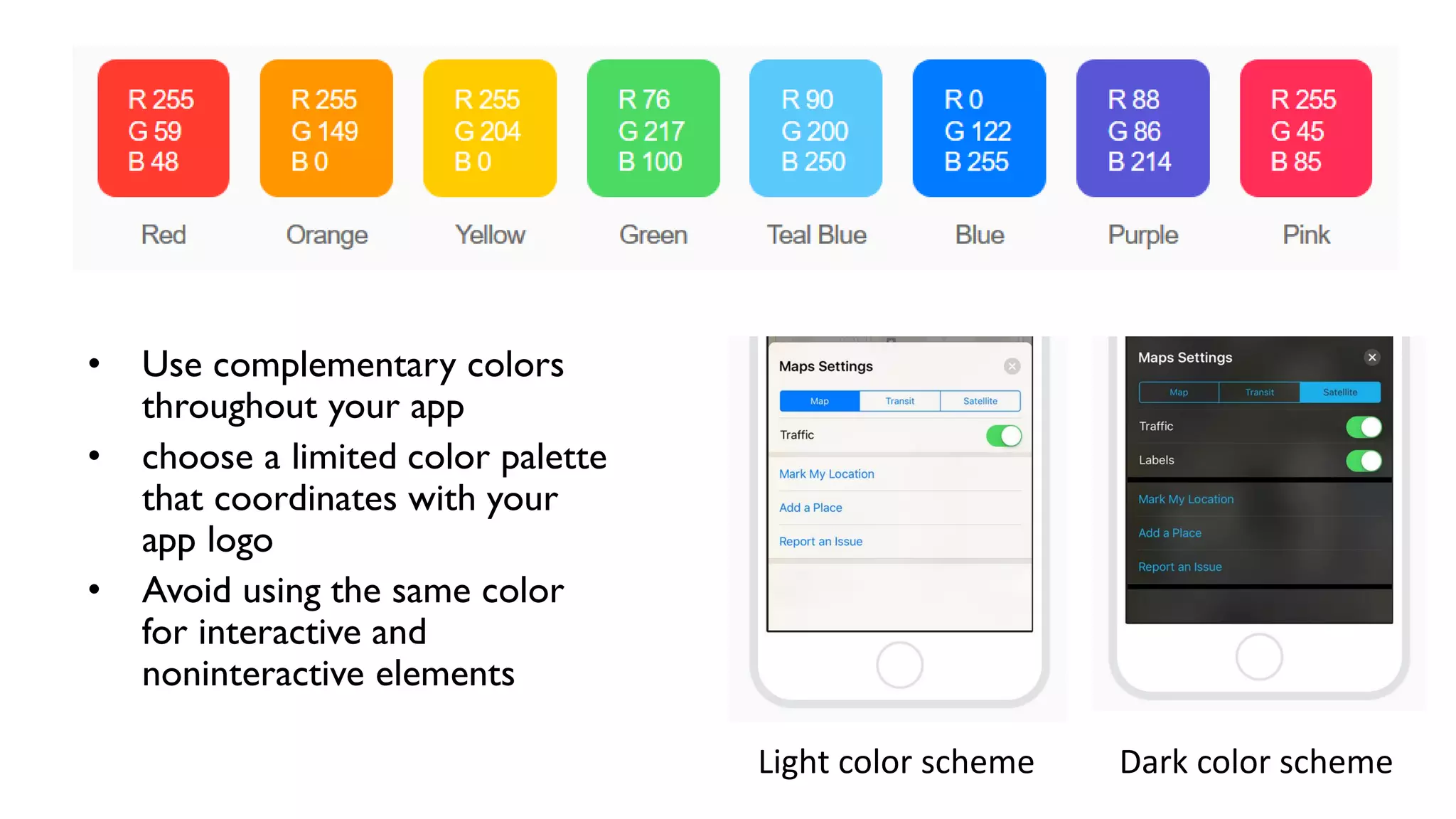 • Use complementary colors
throughout your app
• choose a limited color palette
that coordinates with your
app logo
• Avoid using the same color
for interactive and
noninteractive elements
Light color scheme Dark color scheme
 