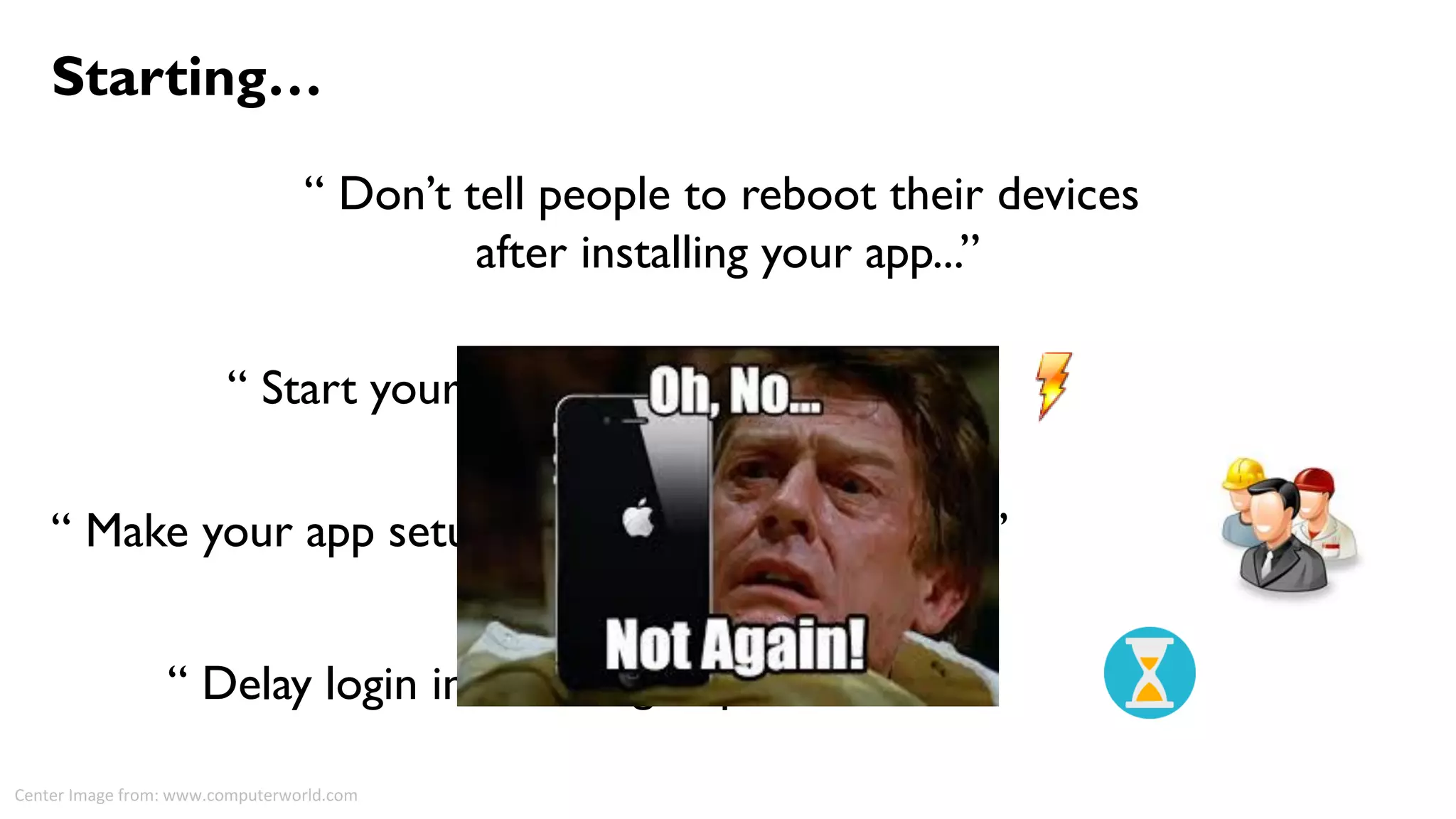 “ Don’t tell people to reboot their devices
after installing your app...”
Starting…
“ Start your app immediately...”
“ Make your app setup suite most of the users...”
“ Delay login info as long as possible”
Center Image from: www.computerworld.com
 