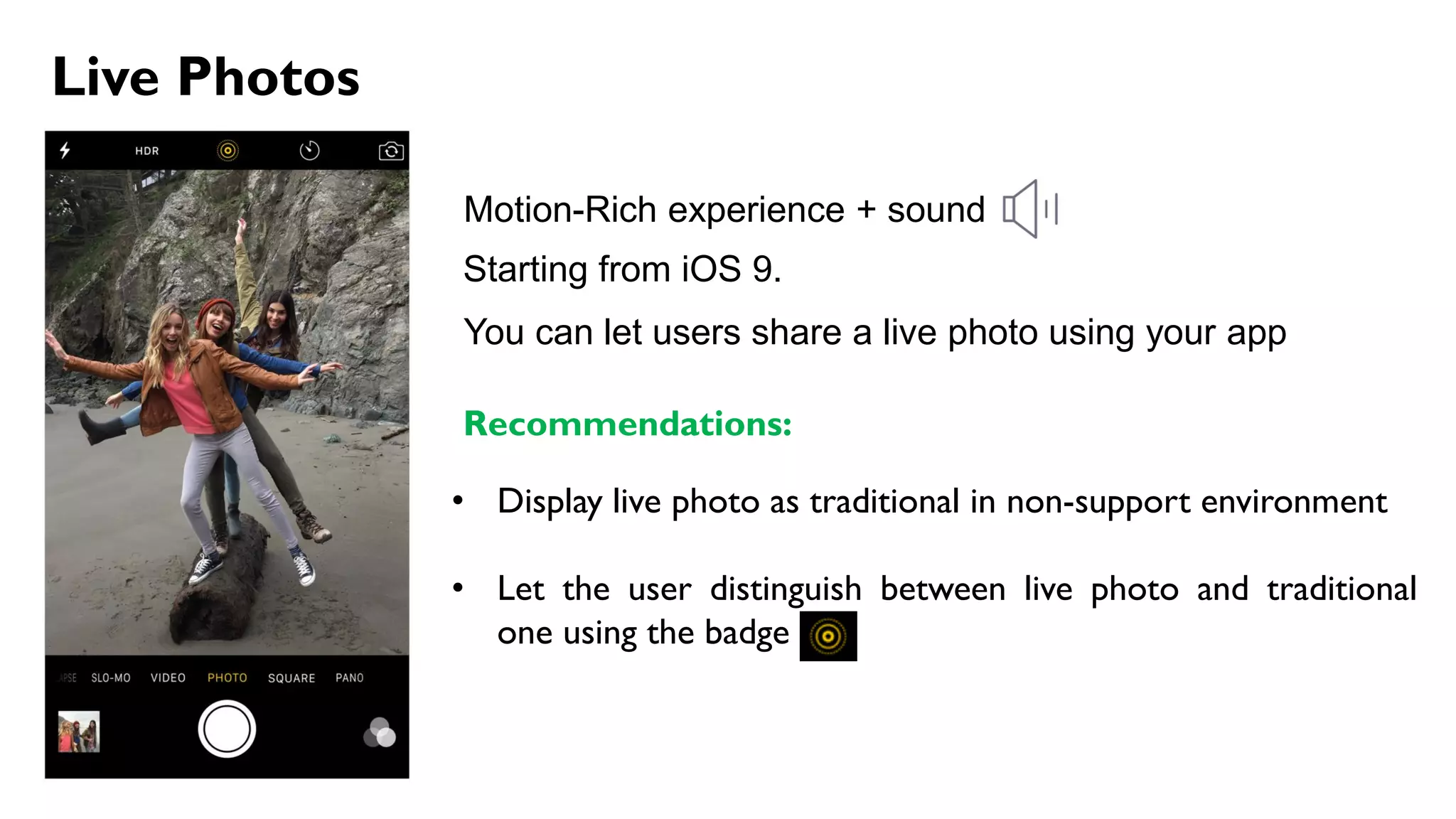 Live Photos
Motion-Rich experience + sound
Starting from iOS 9.
Recommendations:
• Display live photo as traditional in non-support environment
• Let the user distinguish between live photo and traditional
one using the badge
You can let users share a live photo using your app
 